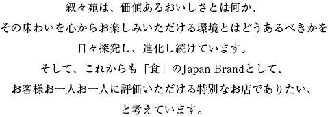 叙々苑は、価値あるおいしさとは何か、その味わいを心からお楽しみいただける環境とはどうあるべきかを日々探求し、進化し続けています。そして、これからも「食」のJapan Brandとして、お客様お一人お一人に評価いただける特別なお店でありたい、と考えています。