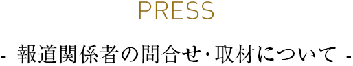 PRESS - 報道関係者の問合せ・取材について -